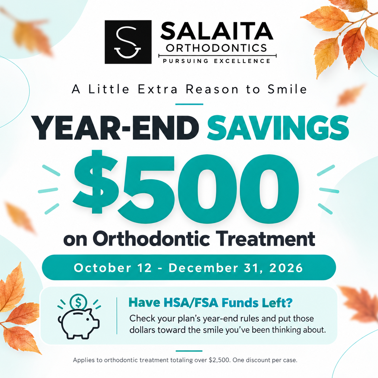 Year-End Savings: $500 on orthodontic treatment, October 12 – December 31, 2026. Have HSA/FSA funds left? Check your plan's year-end rules. Applies to orthodontic treatment totaling over $2,500. One discount per case.